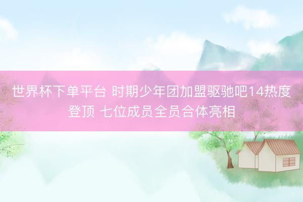 世界杯下单平台 时期少年团加盟驱驰吧14热度登顶 七位成员全员合