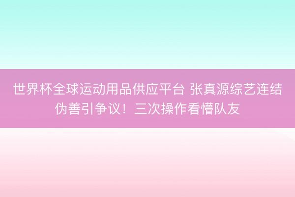 世界杯全球运动用品供应平台 张真源综艺连结伪善引争议！三次操作看