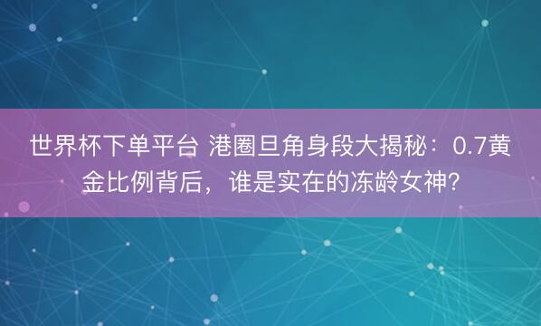 世界杯下單平臺 港圈旦角身段大揭秘：0.7黃金比例背后，誰是