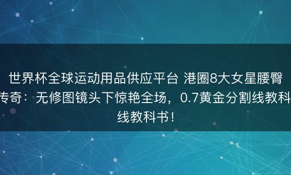 世界杯全球運(yùn)動用品供應(yīng)平臺 港圈8大女星腰臀比傳奇：無修圖鏡