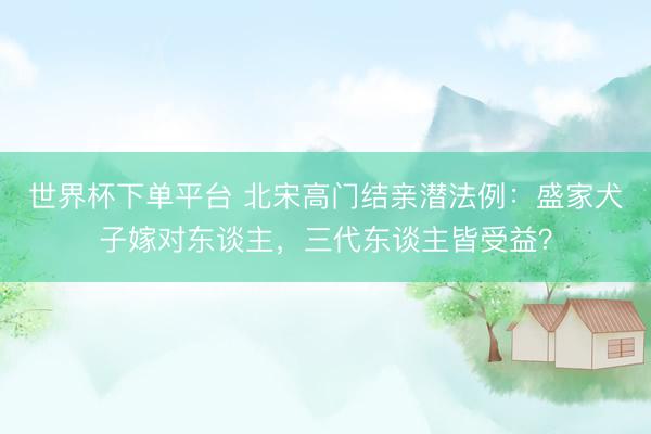 世界杯下單平臺 北宋高門結親潛法例：盛家犬子嫁對東談主，三代