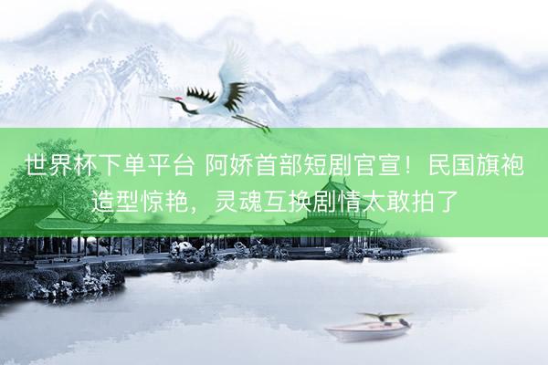 世界杯下單平臺(tái) 阿嬌首部短劇官宣！民國(guó)旗袍造型驚艷，靈魂互換